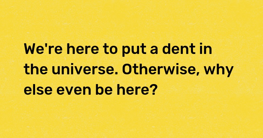 We're here to put a dent in the universe. Otherwise, why else even be here?