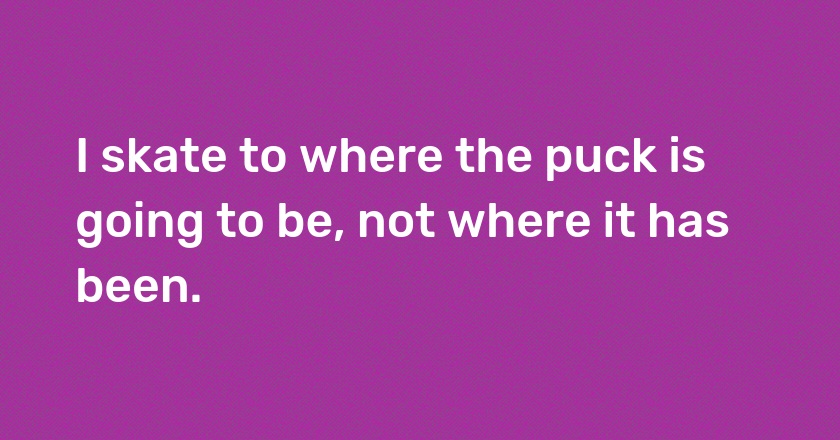 I skate to where the puck is going to be, not where it has been.