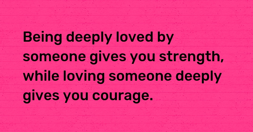 Being deeply loved by someone gives you strength, while loving someone deeply gives you courage.