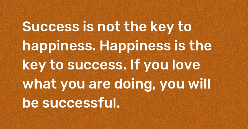 Success is not the key to happiness. Happiness is the key to success. If you love what you are doing, you will be successful.