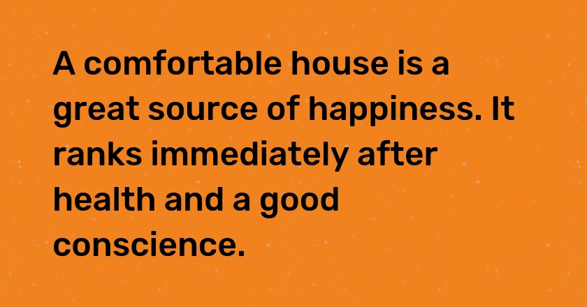 A comfortable house is a great source of happiness. It ranks immediately after health and a good conscience.