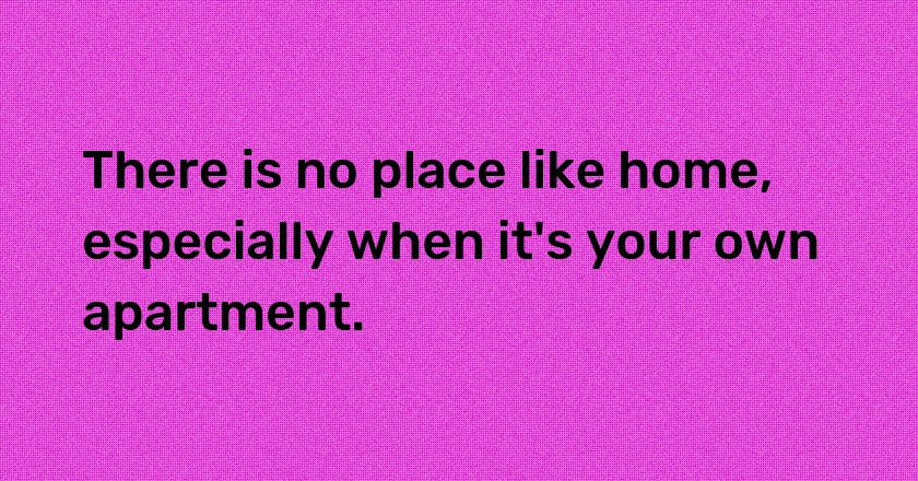 There is no place like home, especially when it's your own apartment.