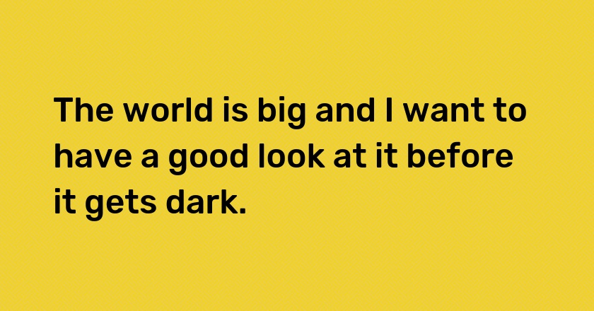 The world is big and I want to have a good look at it before it gets dark.