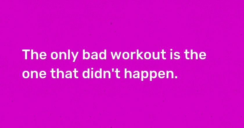 The only bad workout is the one that didn't happen.