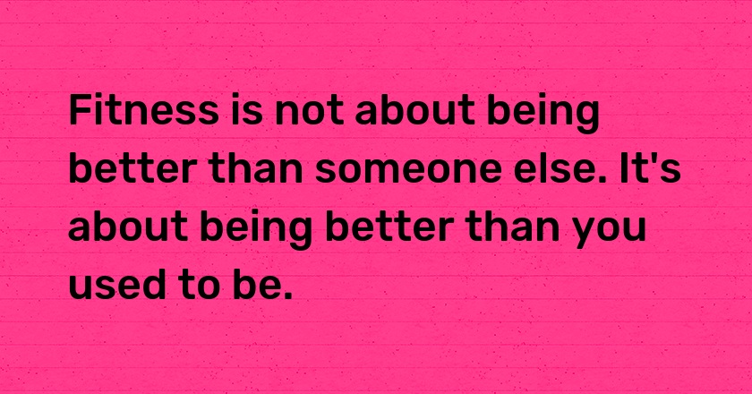 Fitness is not about being better than someone else. It's about being better than you used to be.