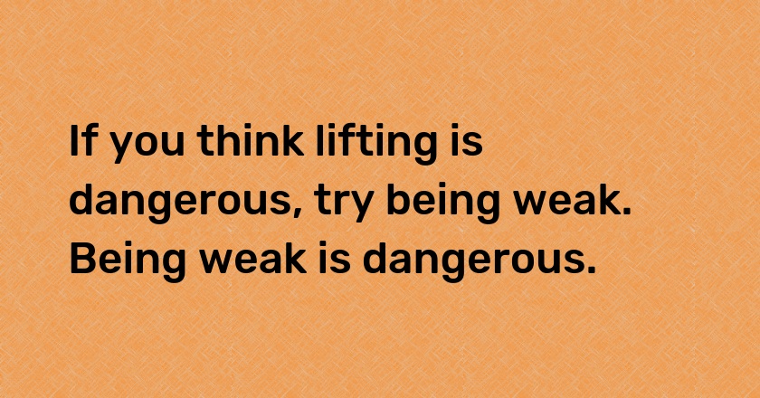 If you think lifting is dangerous, try being weak. Being weak is dangerous.