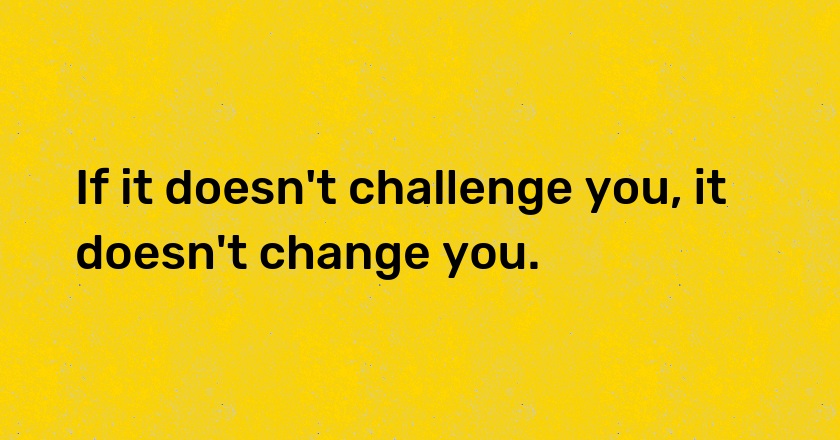 If it doesn't challenge you, it doesn't change you.