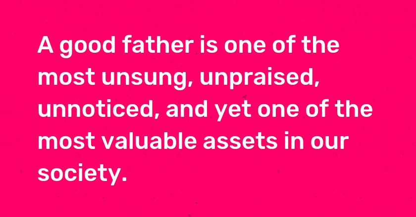 A good father is one of the most unsung, unpraised, unnoticed, and yet one of the most valuable assets in our society.