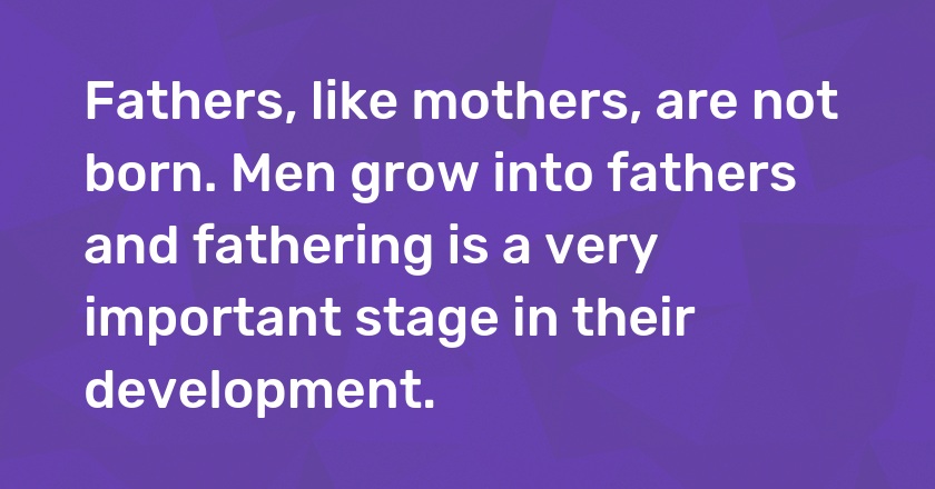 Fathers, like mothers, are not born. Men grow into fathers and fathering is a very important stage in their development.