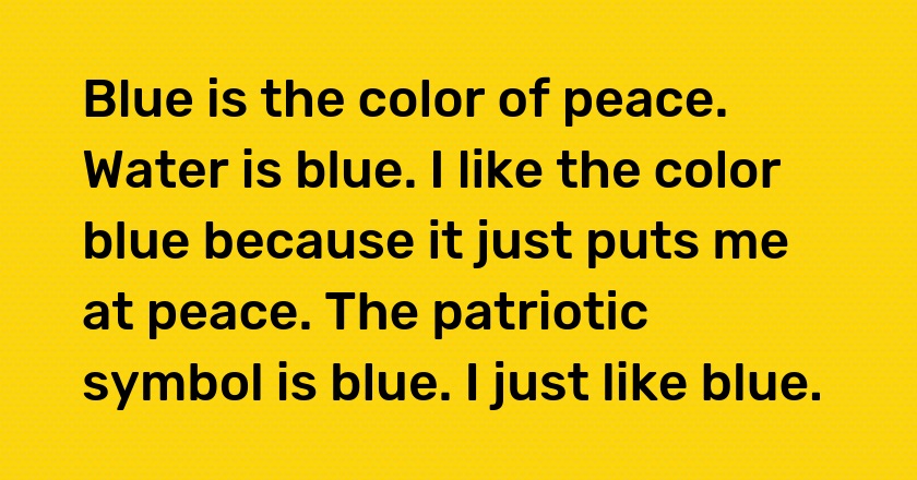 Blue is the color of peace. Water is blue. I like the color blue because it just puts me at peace. The patriotic symbol is blue. I just like blue.