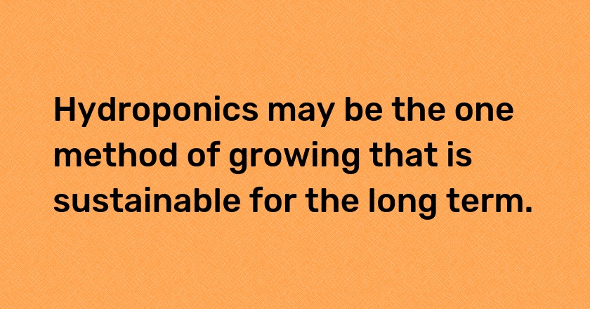 Hydroponics may be the one method of growing that is sustainable for the long term.