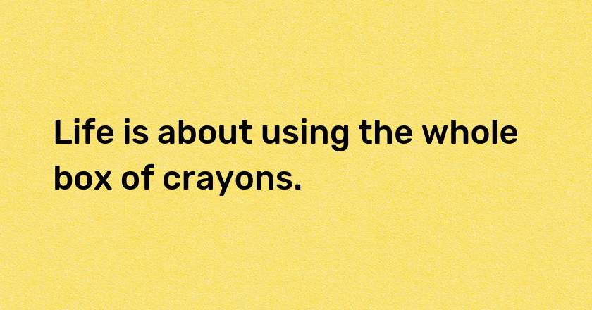 Life is about using the whole box of crayons.