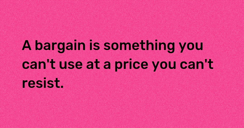 A bargain is something you can't use at a price you can't resist.