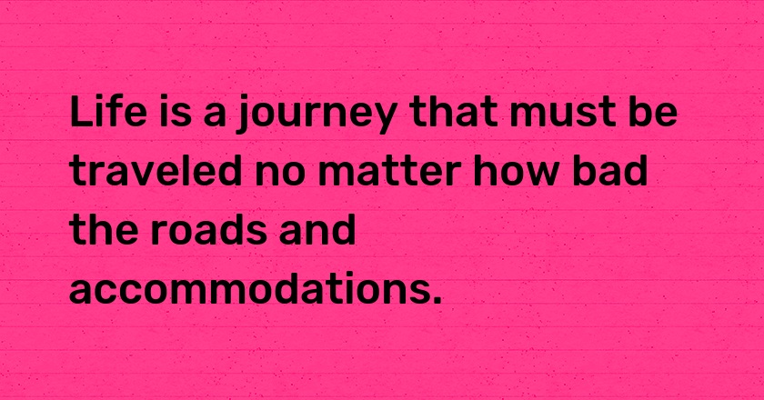 Life is a journey that must be traveled no matter how bad the roads and accommodations.