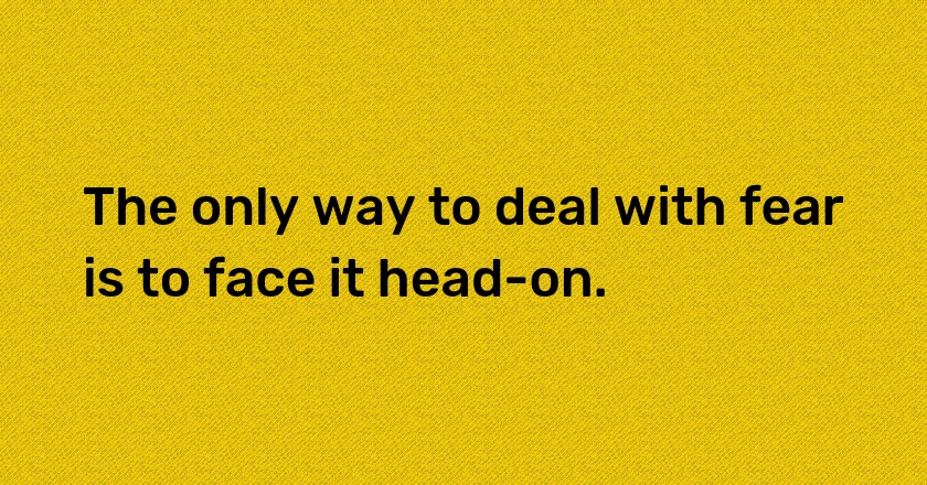 The only way to deal with fear is to face it head-on.