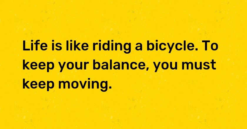 Life is like riding a bicycle. To keep your balance, you must keep moving.