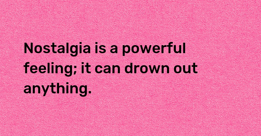 Nostalgia is a powerful feeling; it can drown out anything.