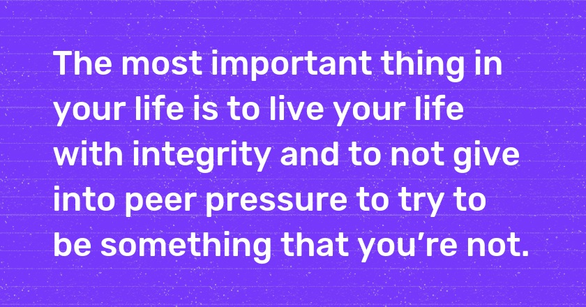 The most important thing in your life is to live your life with integrity and to not give into peer pressure to try to be something that you’re not.