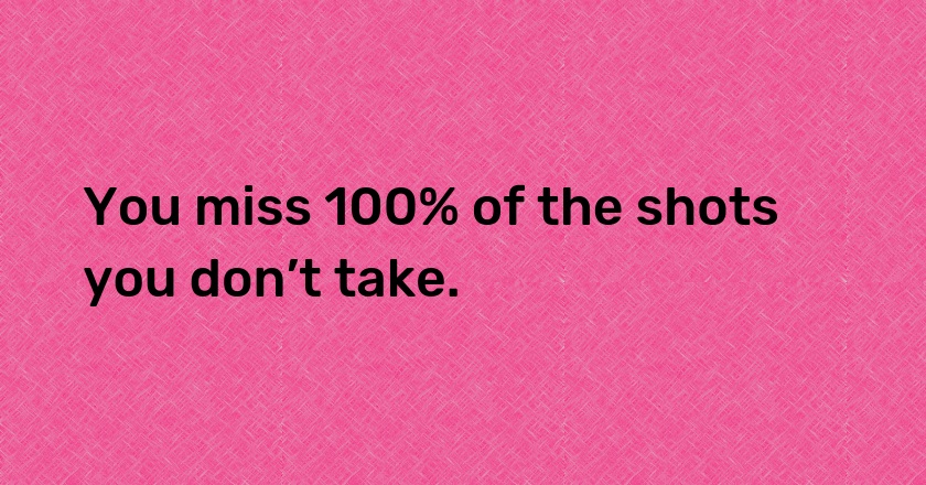 You miss 100% of the shots you don’t take.