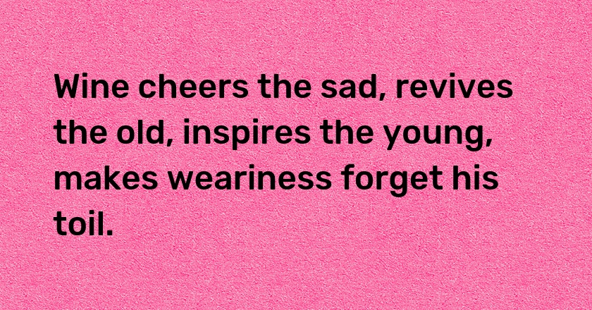 Wine cheers the sad, revives the old, inspires the young, makes weariness forget his toil.