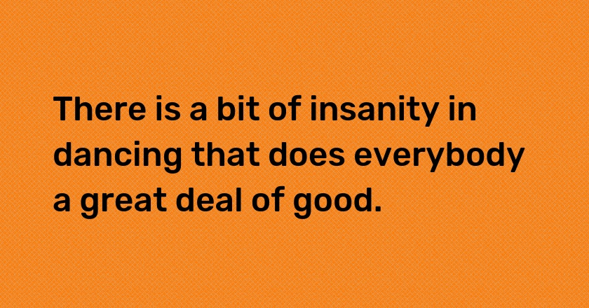 There is a bit of insanity in dancing that does everybody a great deal of good.