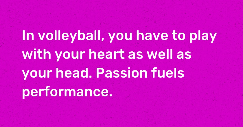 In volleyball, you have to play with your heart as well as your head. Passion fuels performance.