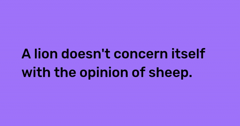 A lion doesn't concern itself with the opinion of sheep.