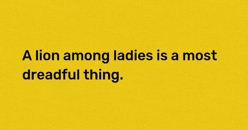 A lion among ladies is a most dreadful thing.