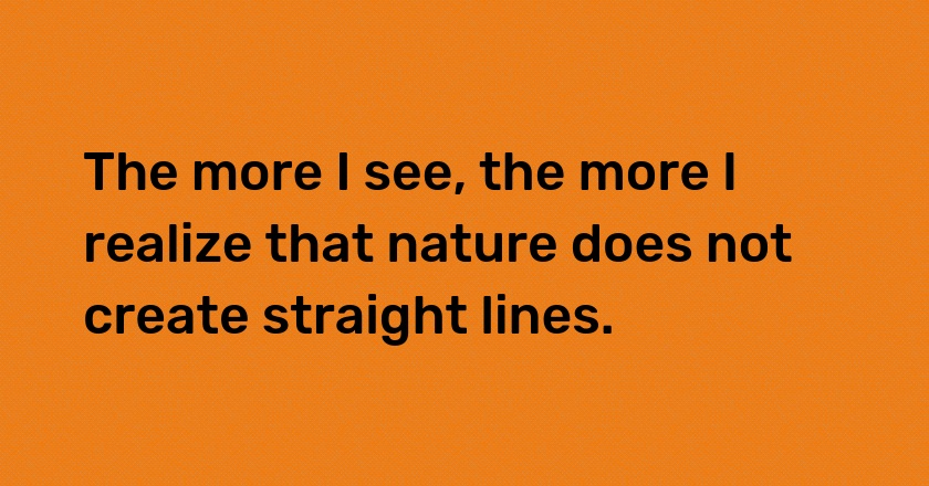 The more I see, the more I realize that nature does not create straight lines.