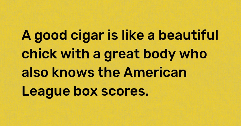 A good cigar is like a beautiful chick with a great body who also knows the American League box scores.