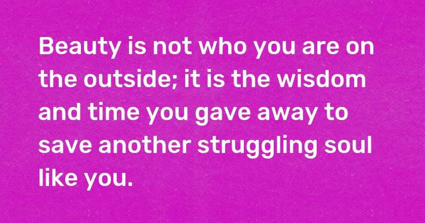 Beauty is not who you are on the outside; it is the wisdom and time you gave away to save another struggling soul like you.