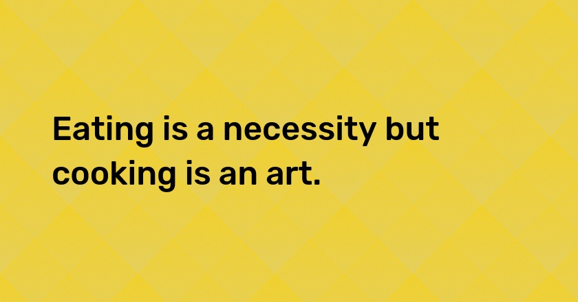 Eating is a necessity but cooking is an art.