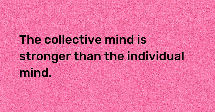 The collective mind is stronger than the individual mind.