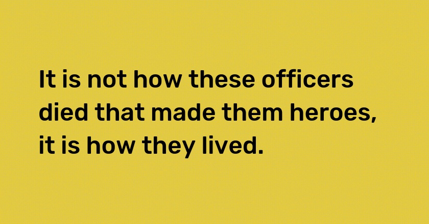 It is not how these officers died that made them heroes, it is how they lived.