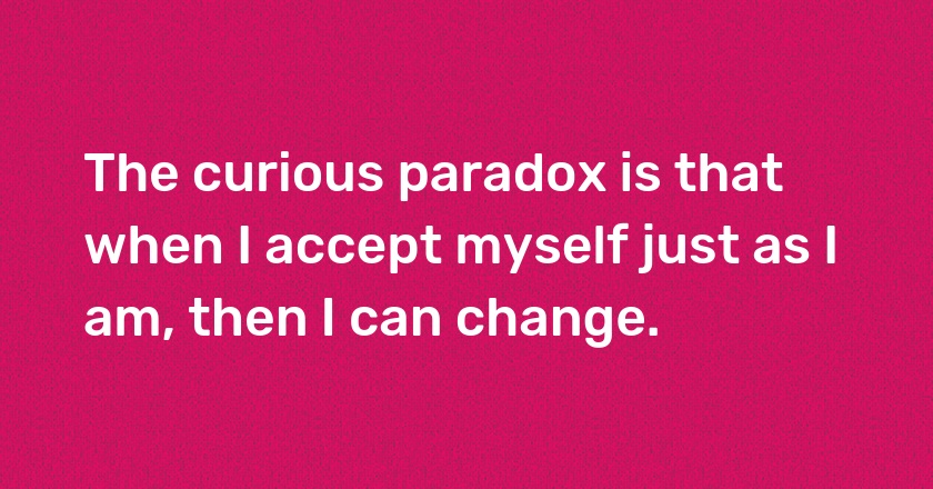 The curious paradox is that when I accept myself just as I am, then I can change.