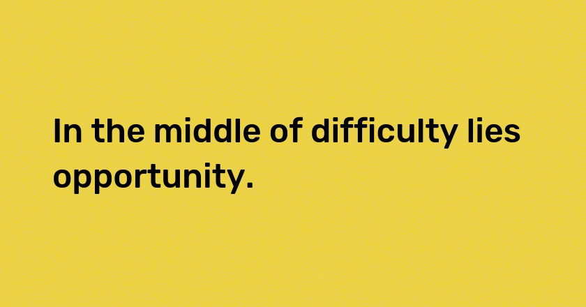 In the middle of difficulty lies opportunity.