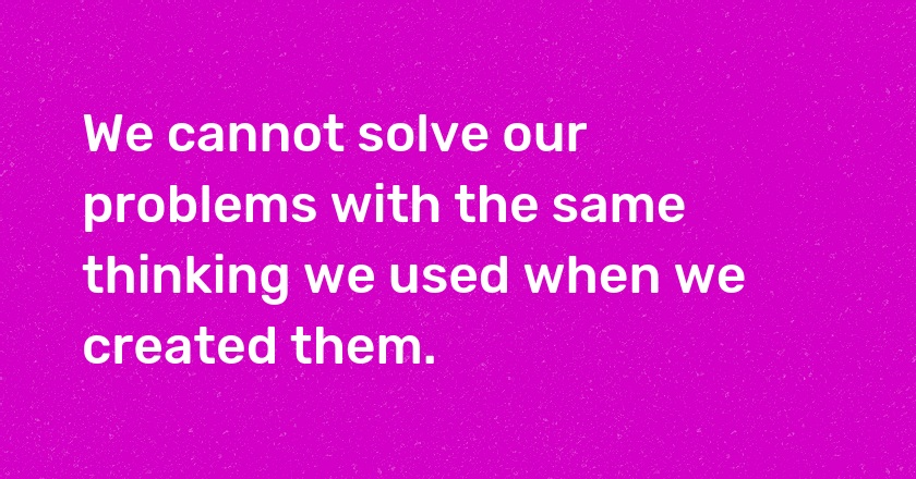 We cannot solve our problems with the same thinking we used when we created them.