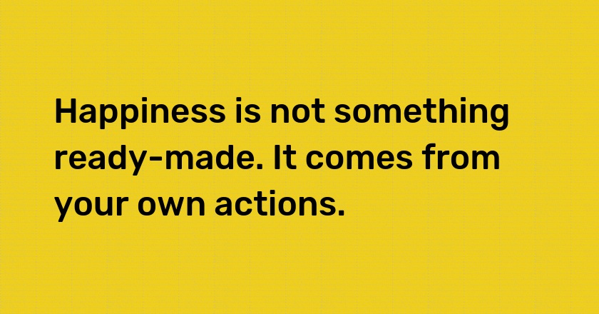 Happiness is not something ready-made. It comes from your own actions.