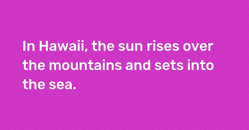 In Hawaii, the sun rises over the mountains and sets into the sea.