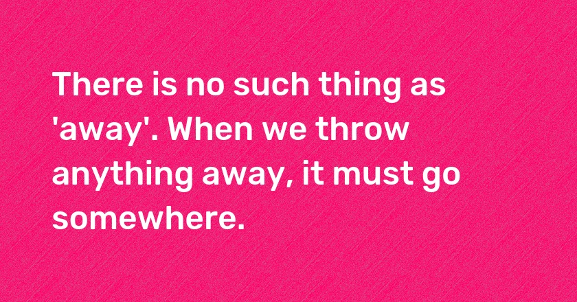 There is no such thing as 'away'. When we throw anything away, it must go somewhere.