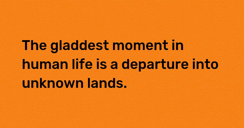 The gladdest moment in human life is a departure into unknown lands.