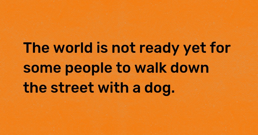 The world is not ready yet for some people to walk down the street with a dog.