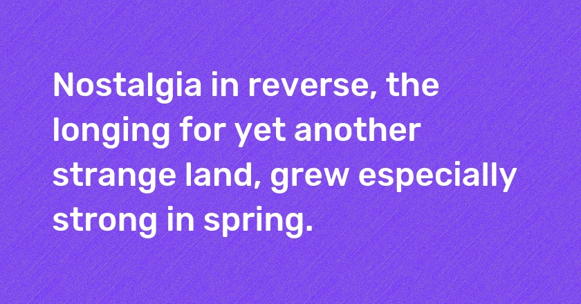 Nostalgia in reverse, the longing for yet another strange land, grew especially strong in spring.