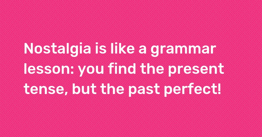 Nostalgia is like a grammar lesson: you find the present tense, but the past perfect!