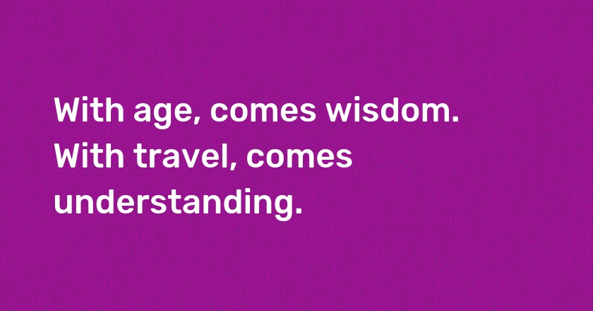 With age, comes wisdom. With travel, comes understanding.