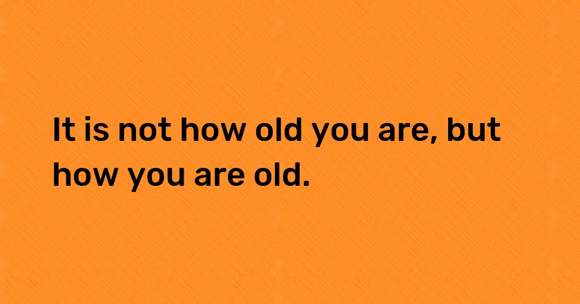 It is not how old you are, but how you are old.