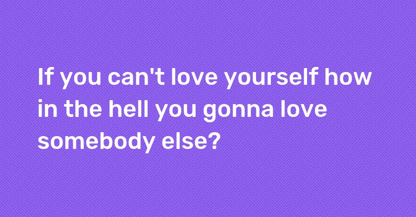 If you can't love yourself how in the hell you gonna love somebody else?