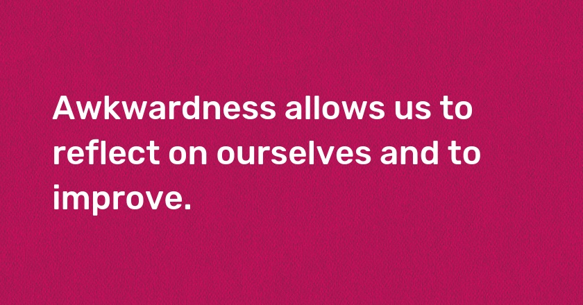 Awkwardness allows us to reflect on ourselves and to improve.