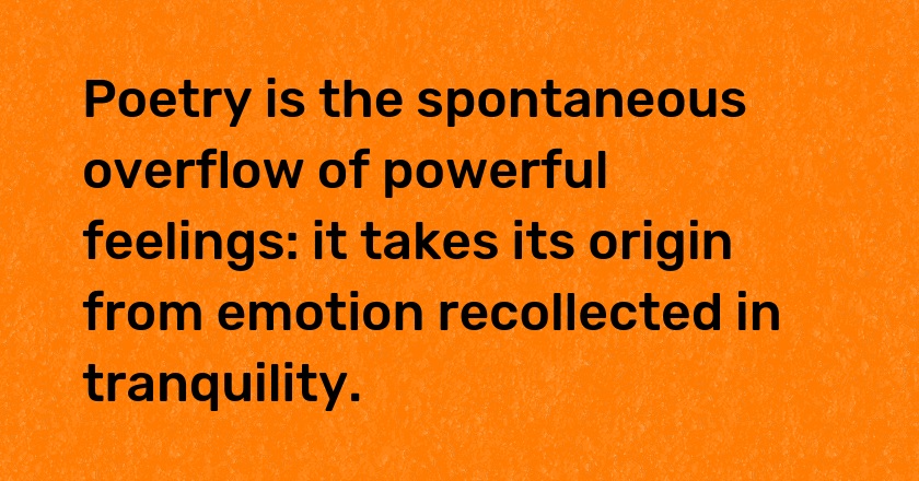 Poetry is the spontaneous overflow of powerful feelings: it takes its origin from emotion recollected in tranquility.