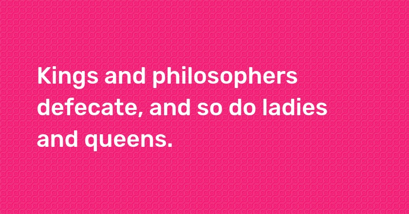 Kings and philosophers defecate, and so do ladies and queens.